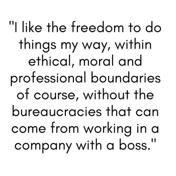 I like the freedom to do things my way, within ethical, moral and professional boundaries of course, without the bureaucracies that can come from working in a company with a boss.